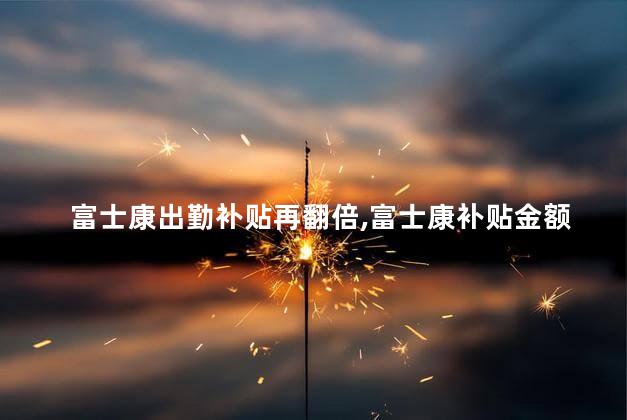 富士康出勤补贴再翻倍,富士康补贴金额多少了 富士康是世界500强吗